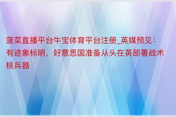 菠菜直播平台牛宝体育平台注册_英媒预见:有迹象标明,好意思国准备从头在英部署战术核兵器