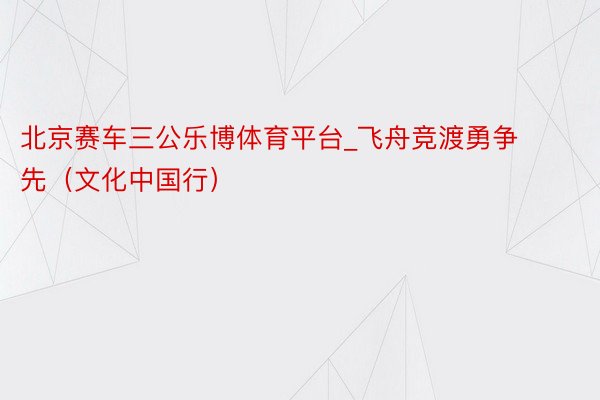 北京赛车三公乐博体育平台_飞舟竞渡勇争先(文化中国行)