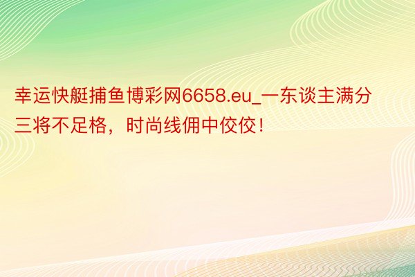 幸运快艇捕鱼博彩网6658.eu_一东谈主满分三将不足格，时尚线佣中佼佼！