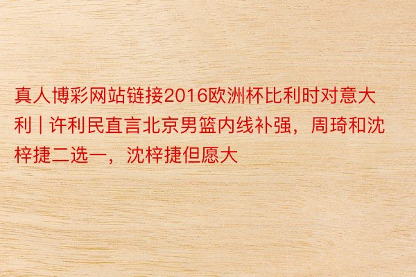 真人博彩网站链接2016欧洲杯比利时对意大利 | 许利民直言北京男篮内线补强，周琦和沈梓捷二选一，沈梓捷但愿大