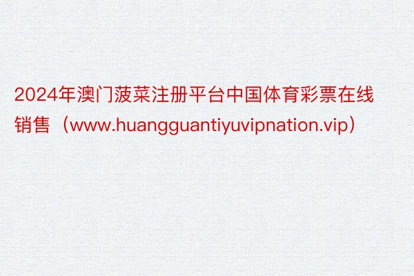 2024年澳门菠菜注册平台中国体育彩票在线销售（www.huangguantiyuvipnation.vip）