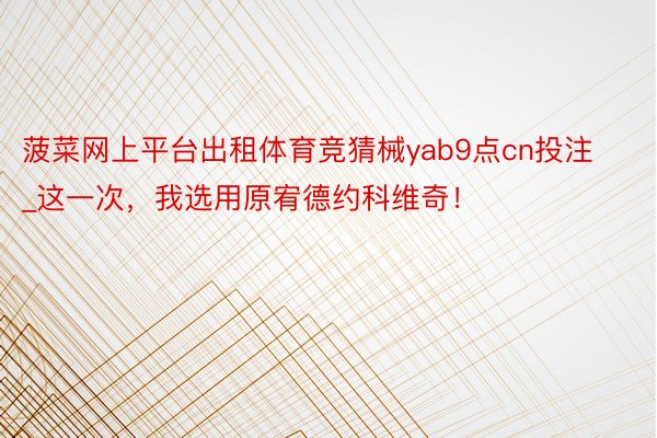菠菜网上平台出租体育竞猜械yab9点cn投注_这一次，我选用原宥德约科维奇！
