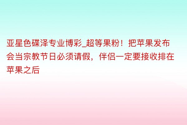 亚星色碟泽专业博彩_超等果粉！把苹果发布会当宗教节日必须请假，伴侣一定要接收排在苹果之后