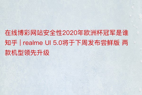 在线博彩网站安全性2020年欧洲杯冠军是谁知乎 | realme UI 5.0将于下周发布尝鲜版 两款机型领先升级