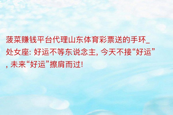 菠菜赚钱平台代理山东体育彩票送的手环_处女座: 好运不等东说念主, 今天不接“好运”, 未来“好运”擦肩而过!