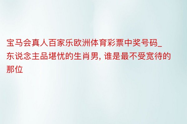 宝马会真人百家乐欧洲体育彩票中奖号码_东说念主品堪忧的生肖男, 谁是最不受宽待的那位