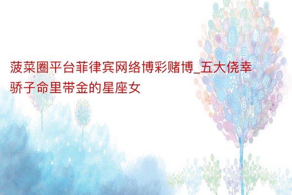 菠菜圈平台菲律宾网络博彩赌博_五大侥幸骄子命里带金的星座女