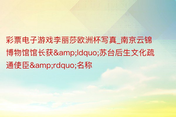彩票电子游戏李丽莎欧洲杯写真_南京云锦博物馆馆长获“苏台后生文化疏通使臣”名称