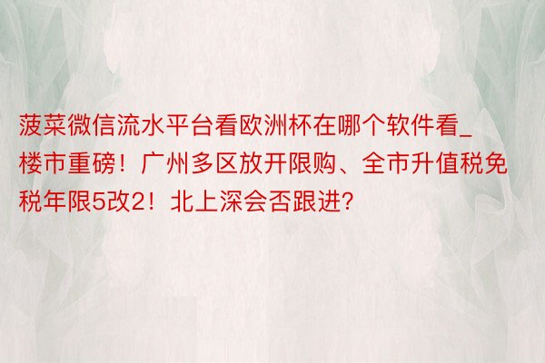 菠菜微信流水平台看欧洲杯在哪个软件看_楼市重磅！广州多区放开限购、全市升值税免税年限5改2！北上深会否跟进？
