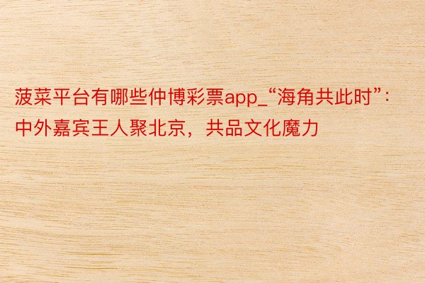 菠菜平台有哪些仲博彩票app_“海角共此时”：中外嘉宾王人聚北京，共品文化魔力