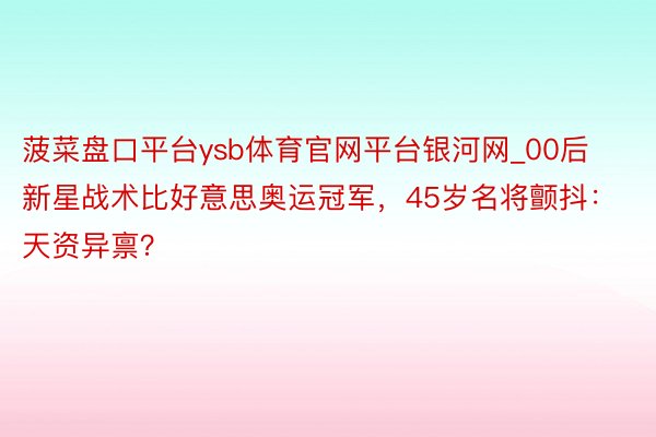 菠菜盘口平台ysb体育官网平台银河网_00后新星战术比好意思奥运冠军,45岁名将颤抖:天资异禀?