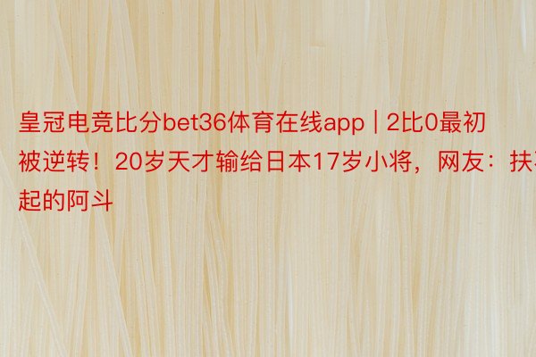 皇冠电竞比分bet36体育在线app | 2比0最初被逆转！20岁天才输给日本17岁小将，网友：扶不起的阿斗