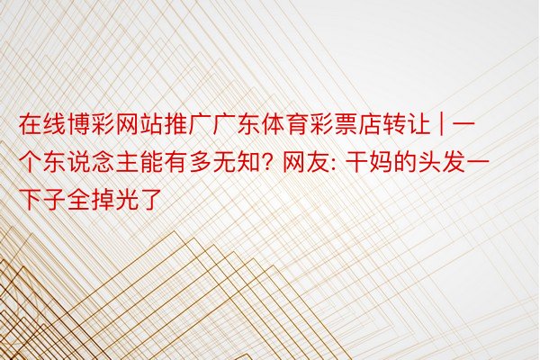 在线博彩网站推广广东体育彩票店转让 | 一个东说念主能有多无知? 网友: 干妈的头发一下子全掉光了