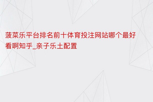 菠菜乐平台排名前十体育投注网站哪个最好看啊知乎_亲子乐土配置