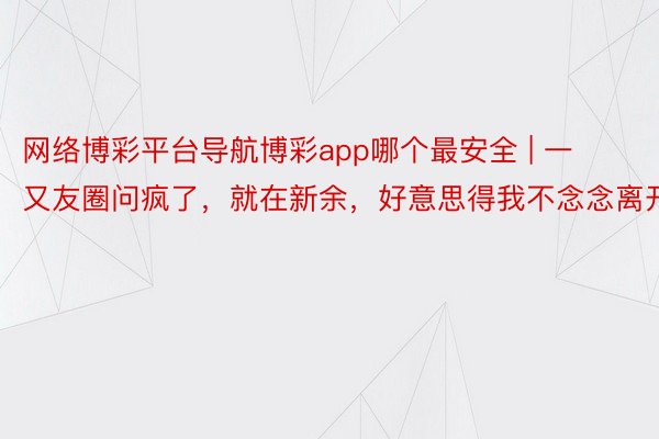 网络博彩平台导航博彩app哪个最安全 | 一又友圈问疯了，就在新余，好意思得我不念念离开