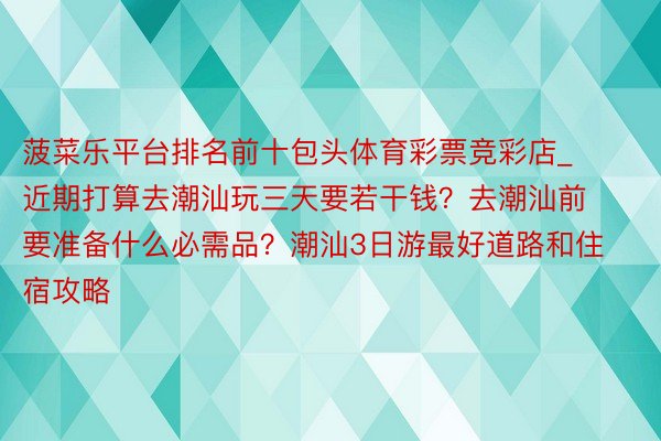 菠菜乐平台排名前十包头体育彩票竞彩店_近期打算去潮汕玩三天要若干钱？去潮汕前要准备什么必需品？潮汕3日游最好道路和住宿攻略