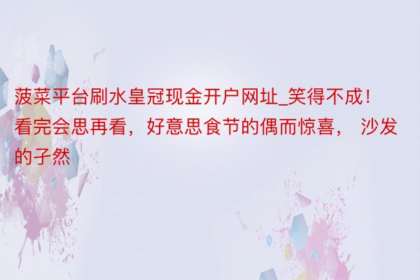 菠菜平台刷水皇冠现金开户网址_笑得不成!看完会思再看,好意思食节的偶而惊喜, 沙发的孑然