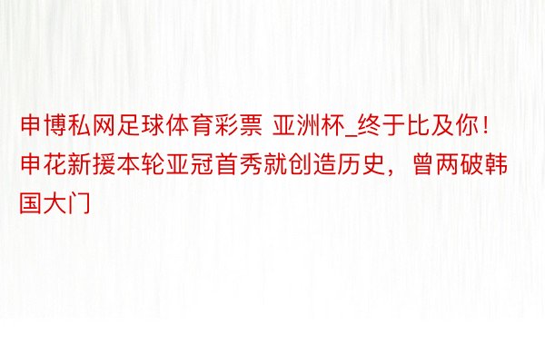 申博私网足球体育彩票 亚洲杯_终于比及你!申花新援本轮亚冠首秀就创造历史,曾两破韩国大门
