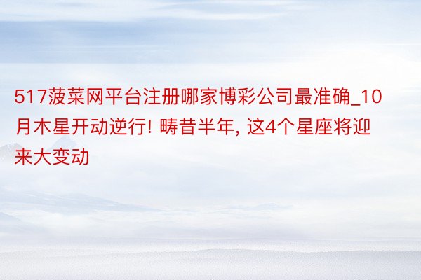 517菠菜网平台注册哪家博彩公司最准确_10月木星开动逆行! 畴昔半年, 这4个星座将迎来大变动