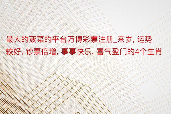 最大的菠菜的平台万博彩票注册_来岁, 运势较好, 钞票倍增, 事事快乐, 喜气盈门的4个生肖
