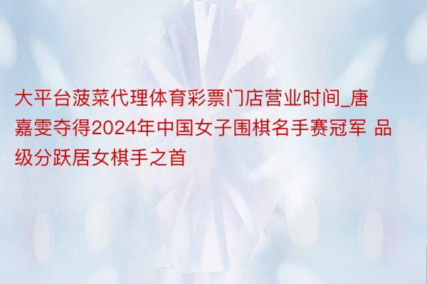 大平台菠菜代理体育彩票门店营业时间_唐嘉雯夺得2024年中国女子围棋名手赛冠军 品级分跃居女棋手之首