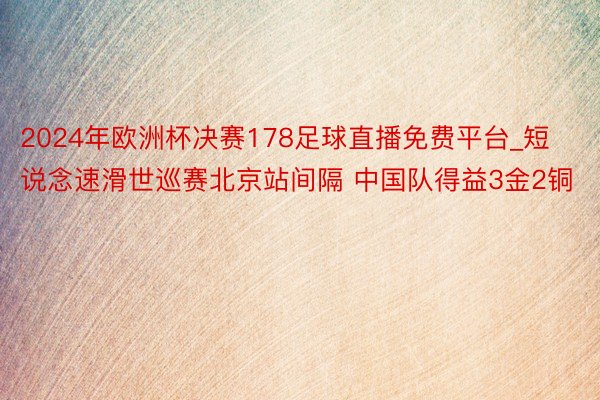 2024年欧洲杯决赛178足球直播免费平台_短说念速滑世巡赛北京站间隔 中国队得益3金2铜