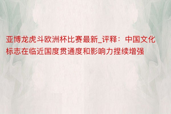 亚博龙虎斗欧洲杯比赛最新_评释：中国文化标志在临近国度贯通度和影响力捏续增强