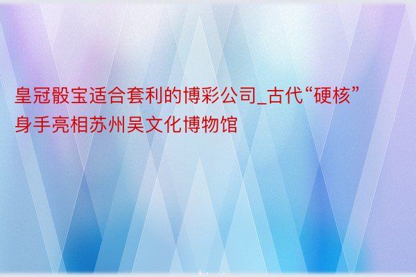 皇冠骰宝适合套利的博彩公司_古代“硬核”身手亮相苏州吴文化博物馆