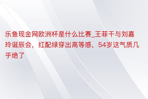 乐鱼现金网欧洲杯是什么比赛_王菲干与刘嘉玲诞辰会,红配绿穿出高等感,54岁这气质几乎绝了