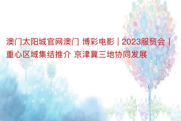 澳门太阳城官网澳门 博彩电影 | 2023服贸会丨重心区域集结推介 京津冀三地协同发展