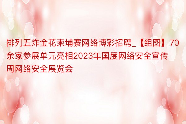 排列五炸金花柬埔寨网络博彩招聘_【组图】70余家参展单元亮相2023年国度网络安全宣传周网络安全展览会
