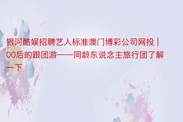 银河酷娱招聘艺人标准澳门博彩公司网投 | 00后的跟团游——同龄东说念主旅行团了解一下