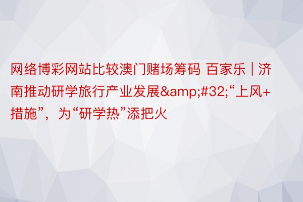 网络博彩网站比较澳门赌场筹码 百家乐 | 济南推动研学旅行产业发展&#32;“上风+措施”，为“研学热”添把火