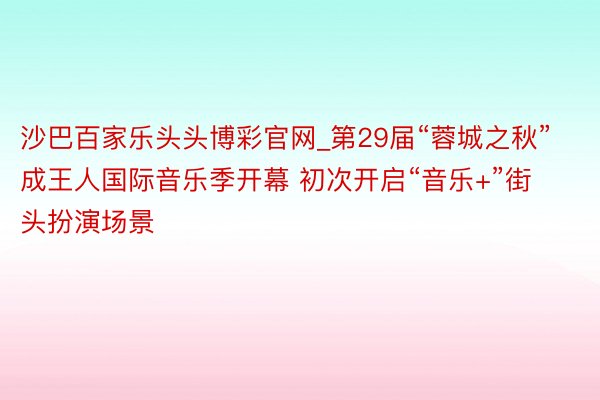 沙巴百家乐头头博彩官网_第29届“蓉城之秋”成王人国际音乐季开幕 初次开启“音乐+”街头扮演场景