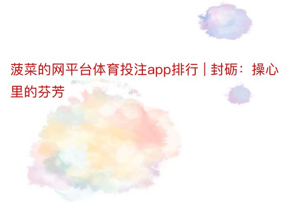菠菜的网平台体育投注app排行 | 封砺:操心里的芬芳