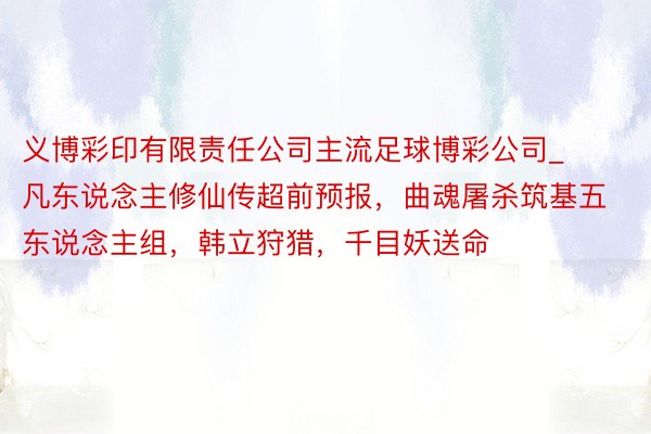 义博彩印有限责任公司主流足球博彩公司_凡东说念主修仙传超前预报，曲魂屠杀筑基五东说念主组，韩立狩猎，千目妖送命