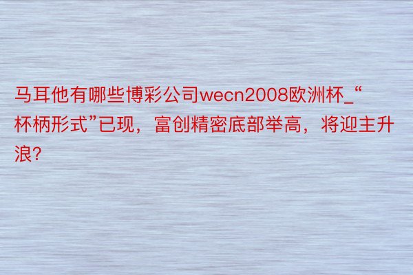 马耳他有哪些博彩公司wecn2008欧洲杯_“杯柄形式”已现，富创精密底部举高，将迎主升浪？