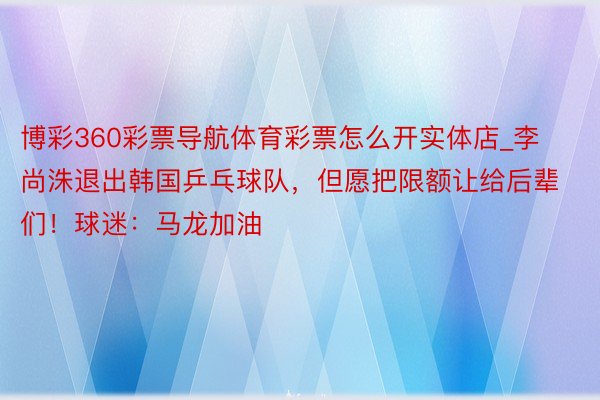 博彩360彩票导航体育彩票怎么开实体店_李尚洙退出韩国乒乓球队,但愿把限额让给后辈们!球迷:马龙加油
