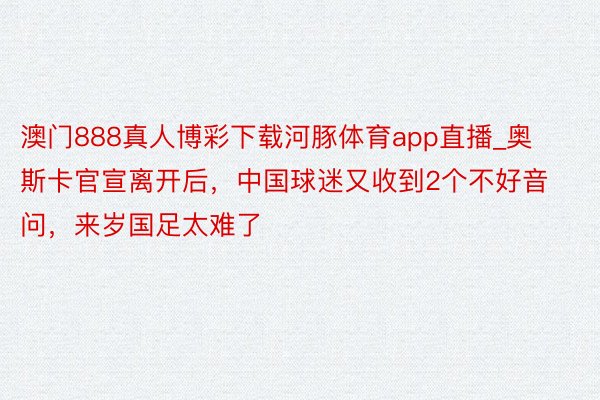 澳门888真人博彩下载河豚体育app直播_奥斯卡官宣离开后,中国球迷又收到2个不好音问,来岁国足太难了