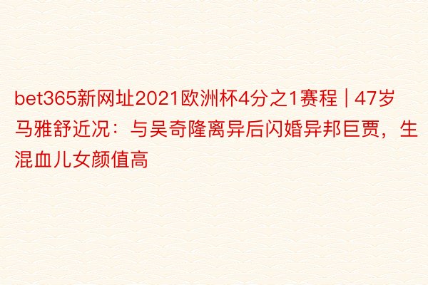 bet365新网址2021欧洲杯4分之1赛程 | 47岁马雅舒近况:与吴奇隆离异后闪婚异邦巨贾,生混血儿女颜值高