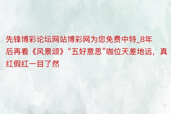 先锋博彩论坛网站博彩网为您免费中特_8年后再看《风景颂》“五好意思”咖位天差地远,真红假红一目了然