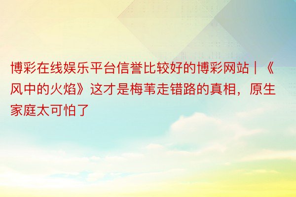 博彩在线娱乐平台信誉比较好的博彩网站 | 《风中的火焰》这才是梅苇走错路的真相,原生家庭太可怕了