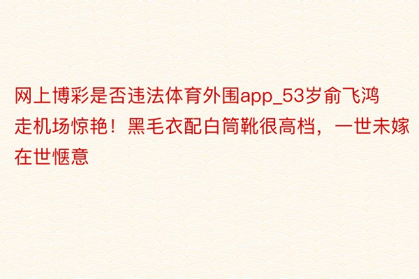 网上博彩是否违法体育外围app_53岁俞飞鸿走机场惊艳!黑毛衣配白筒靴很高档,一世未嫁在世惬意