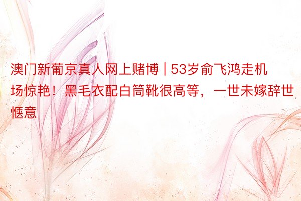 澳门新葡京真人网上赌博 | 53岁俞飞鸿走机场惊艳！黑毛衣配白筒靴很高等，一世未嫁辞世惬意