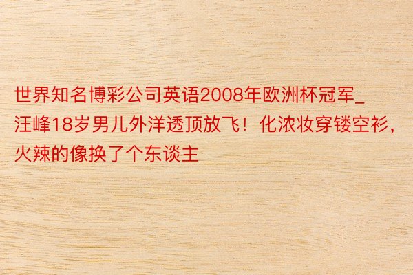 世界知名博彩公司英语2008年欧洲杯冠军_汪峰18岁男儿外洋透顶放飞!化浓妆穿镂空衫,火辣的像换了个东谈主
