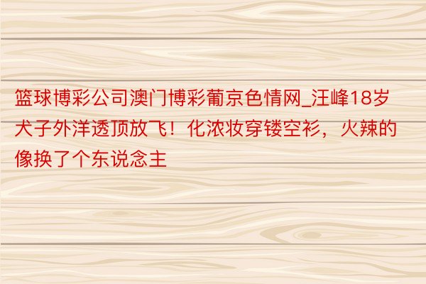 篮球博彩公司澳门博彩葡京色情网_汪峰18岁犬子外洋透顶放飞！化浓妆穿镂空衫，火辣的像换了个东说念主