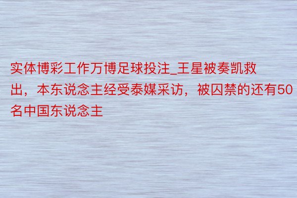 实体博彩工作万博足球投注_王星被奏凯救出,本东说念主经受泰媒采访,被囚禁的还有50名中国东说念主