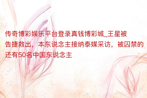 传奇博彩娱乐平台登录真钱博彩城_王星被告捷救出,本东说念主接纳泰媒采访,被囚禁的还有50名中国东说念主