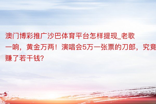 澳门博彩推广沙巴体育平台怎样提现_老歌一响,黄金万两!演唱会5万一张票的刀郎,究竟赚了若干钱?