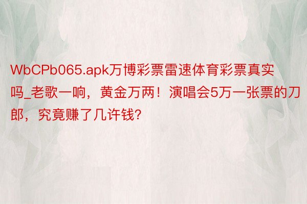 WbCPb065.apk万博彩票雷速体育彩票真实吗_老歌一响，黄金万两！演唱会5万一张票的刀郎，究竟赚了几许钱？